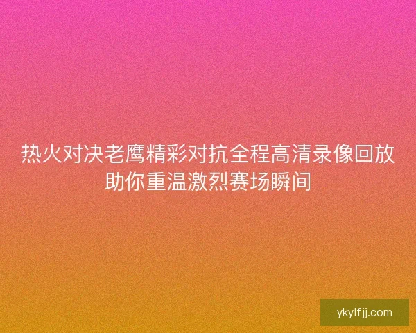热火对决老鹰精彩对抗全程高清录像回放助你重温激烈赛场瞬间
