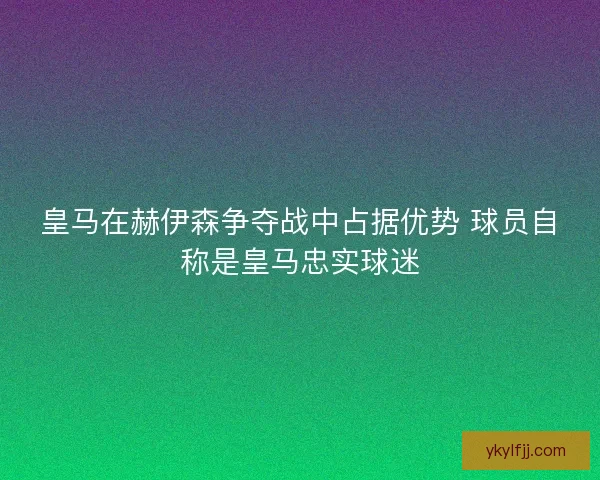 皇马在赫伊森争夺战中占据优势 球员自称是皇马忠实球迷