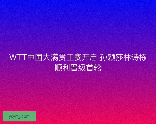 WTT中国大满贯正赛开启 孙颖莎林诗栋顺利晋级首轮