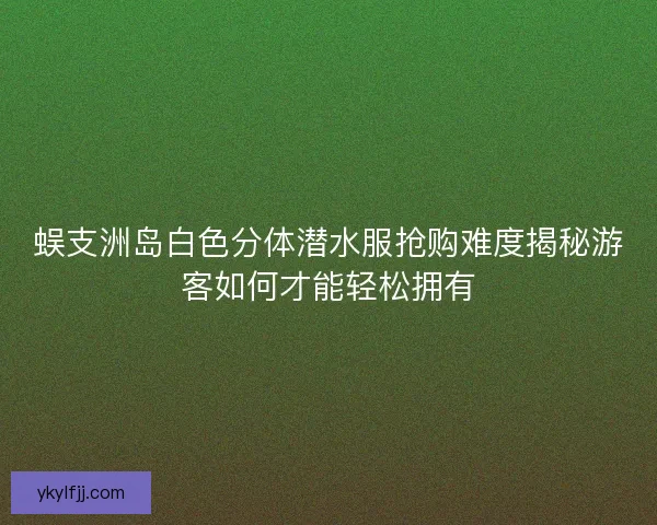 蜈支洲岛白色分体潜水服抢购难度揭秘游客如何才能轻松拥有