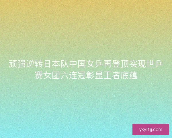 顽强逆转日本队中国女乒再登顶实现世乒赛女团六连冠彰显王者底蕴