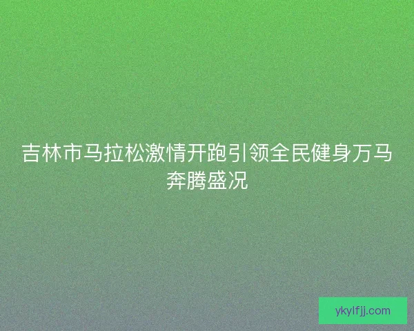 吉林市马拉松激情开跑引领全民健身万马奔腾盛况